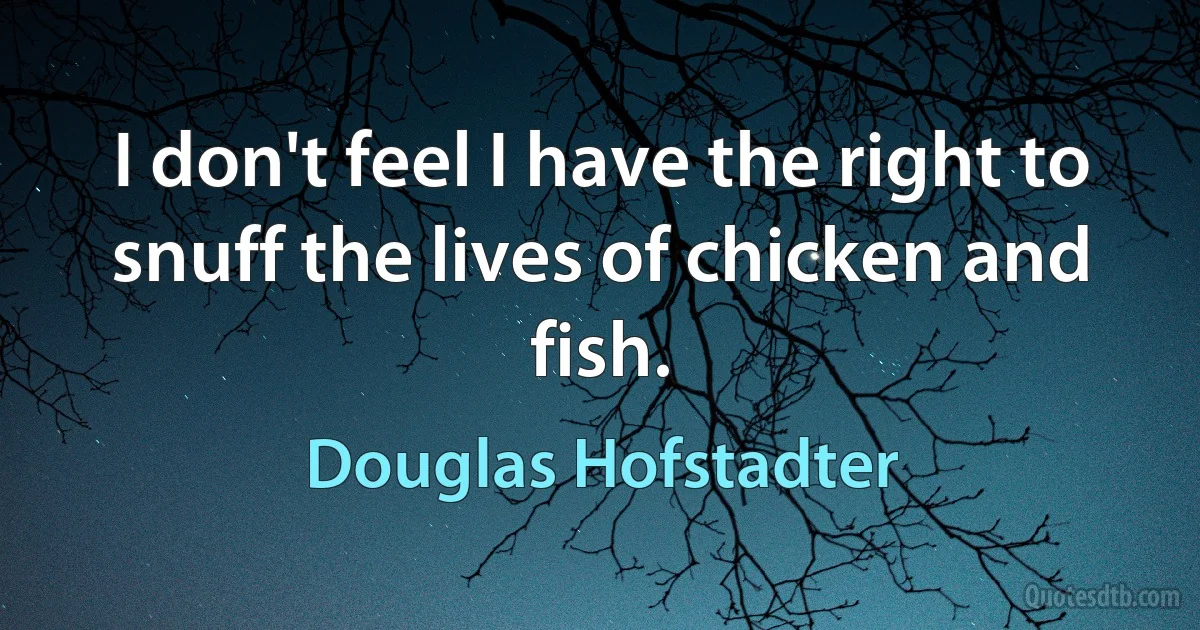 I don't feel I have the right to snuff the lives of chicken and fish. (Douglas Hofstadter)