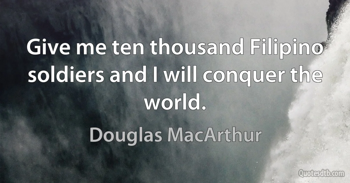 Give me ten thousand Filipino soldiers and I will conquer the world. (Douglas MacArthur)