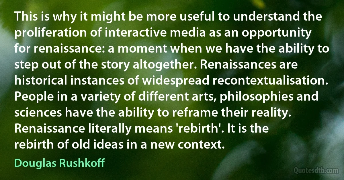 This is why it might be more useful to understand the proliferation of interactive media as an opportunity for renaissance: a moment when we have the ability to step out of the story altogether. Renaissances are historical instances of widespread recontextualisation. People in a variety of different arts, philosophies and sciences have the ability to reframe their reality. Renaissance literally means 'rebirth'. It is the rebirth of old ideas in a new context. (Douglas Rushkoff)