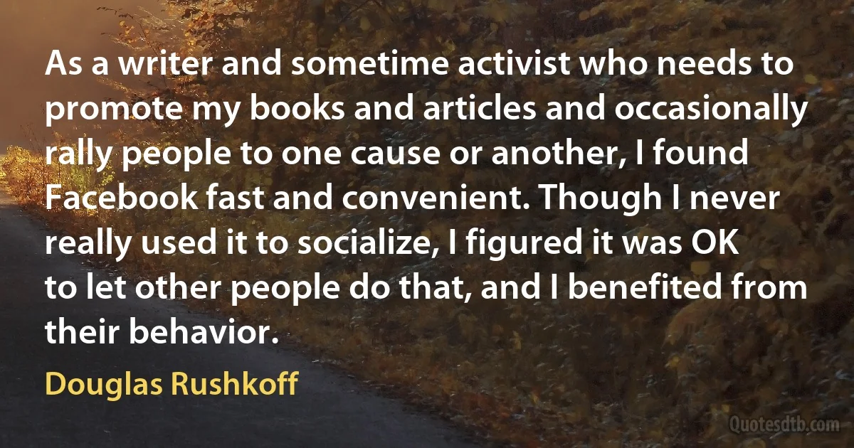 As a writer and sometime activist who needs to promote my books and articles and occasionally rally people to one cause or another, I found Facebook fast and convenient. Though I never really used it to socialize, I figured it was OK to let other people do that, and I benefited from their behavior. (Douglas Rushkoff)