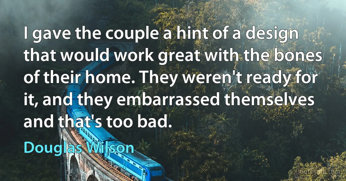 I gave the couple a hint of a design that would work great with the bones of their home. They weren't ready for it, and they embarrassed themselves and that's too bad. (Douglas Wilson)