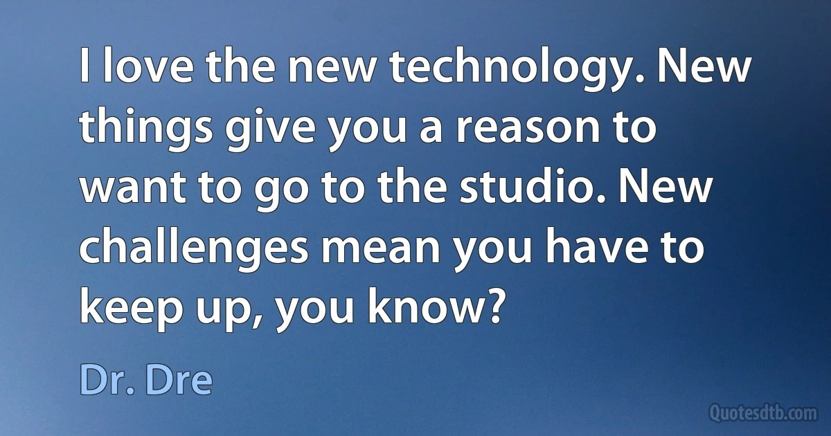 I love the new technology. New things give you a reason to want to go to the studio. New challenges mean you have to keep up, you know? (Dr. Dre)