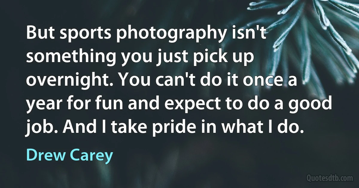 But sports photography isn't something you just pick up overnight. You can't do it once a year for fun and expect to do a good job. And I take pride in what I do. (Drew Carey)