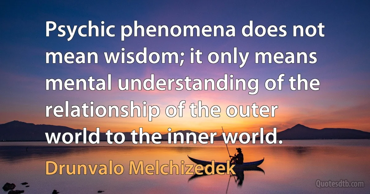 Psychic phenomena does not mean wisdom; it only means mental understanding of the relationship of the outer world to the inner world. (Drunvalo Melchizedek)