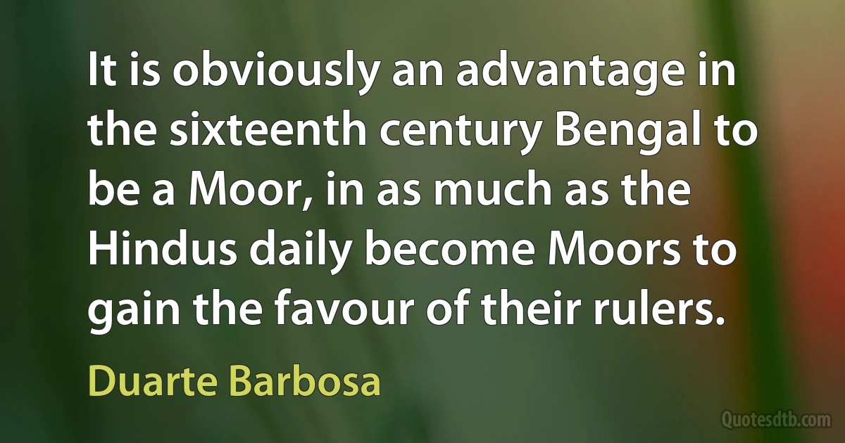 It is obviously an advantage in the sixteenth century Bengal to be a Moor, in as much as the Hindus daily become Moors to gain the favour of their rulers. (Duarte Barbosa)