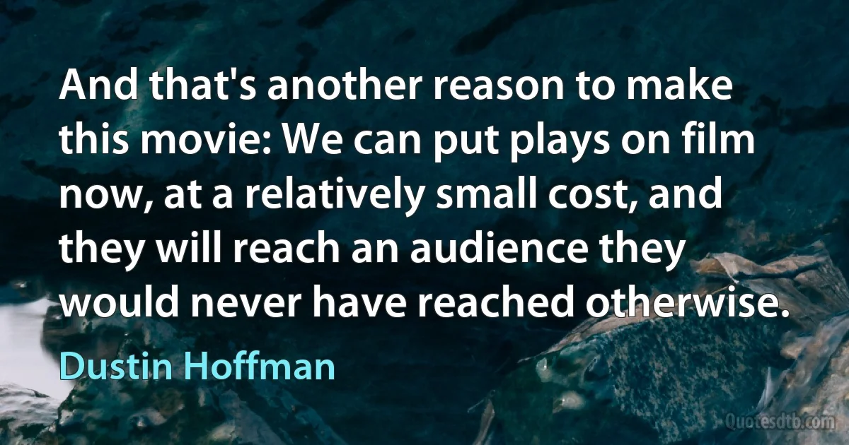 And that's another reason to make this movie: We can put plays on film now, at a relatively small cost, and they will reach an audience they would never have reached otherwise. (Dustin Hoffman)