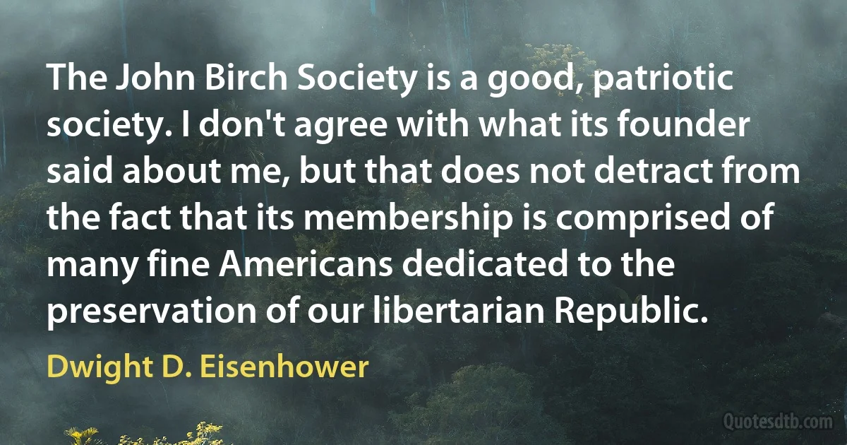 The John Birch Society is a good, patriotic society. I don't agree with what its founder said about me, but that does not detract from the fact that its membership is comprised of many fine Americans dedicated to the preservation of our libertarian Republic. (Dwight D. Eisenhower)