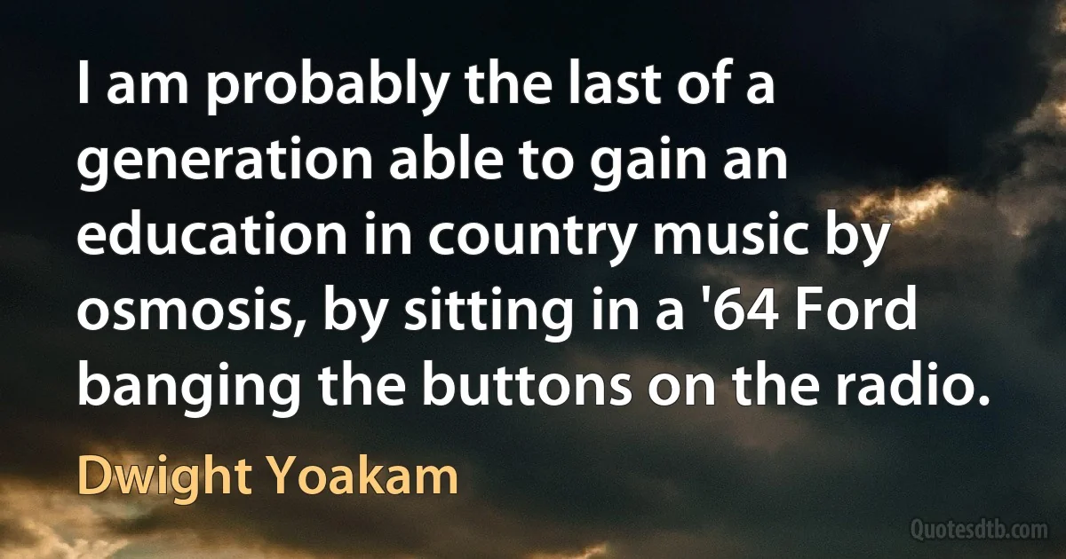 I am probably the last of a generation able to gain an education in country music by osmosis, by sitting in a '64 Ford banging the buttons on the radio. (Dwight Yoakam)