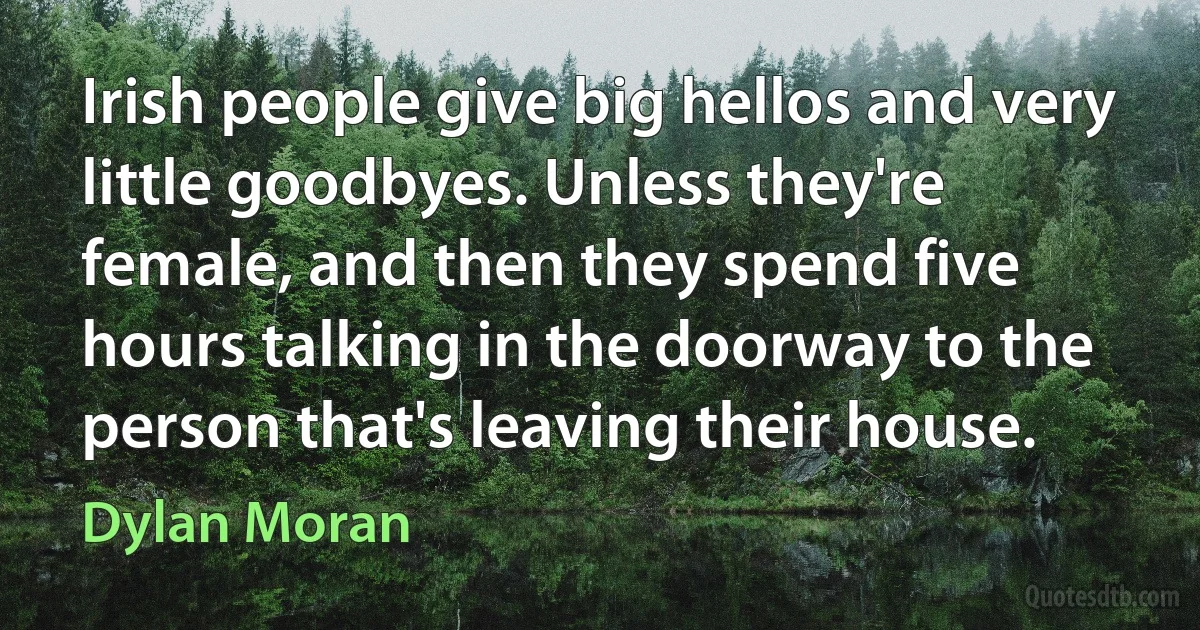 Irish people give big hellos and very little goodbyes. Unless they're female, and then they spend five hours talking in the doorway to the person that's leaving their house. (Dylan Moran)