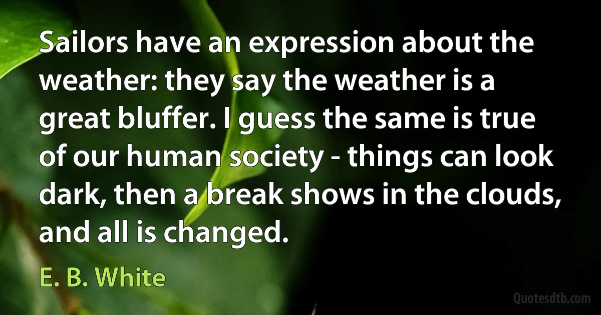 Sailors have an expression about the weather: they say the weather is a great bluffer. I guess the same is true of our human society - things can look dark, then a break shows in the clouds, and all is changed. (E. B. White)
