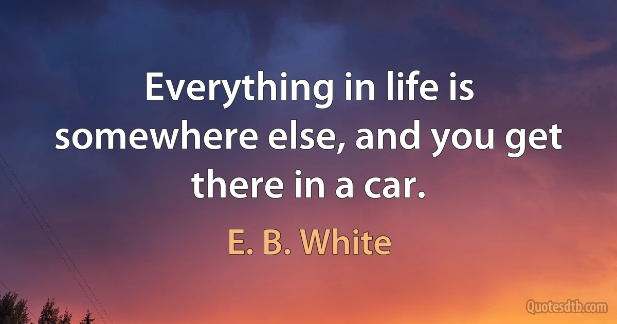 Everything in life is somewhere else, and you get there in a car. (E. B. White)