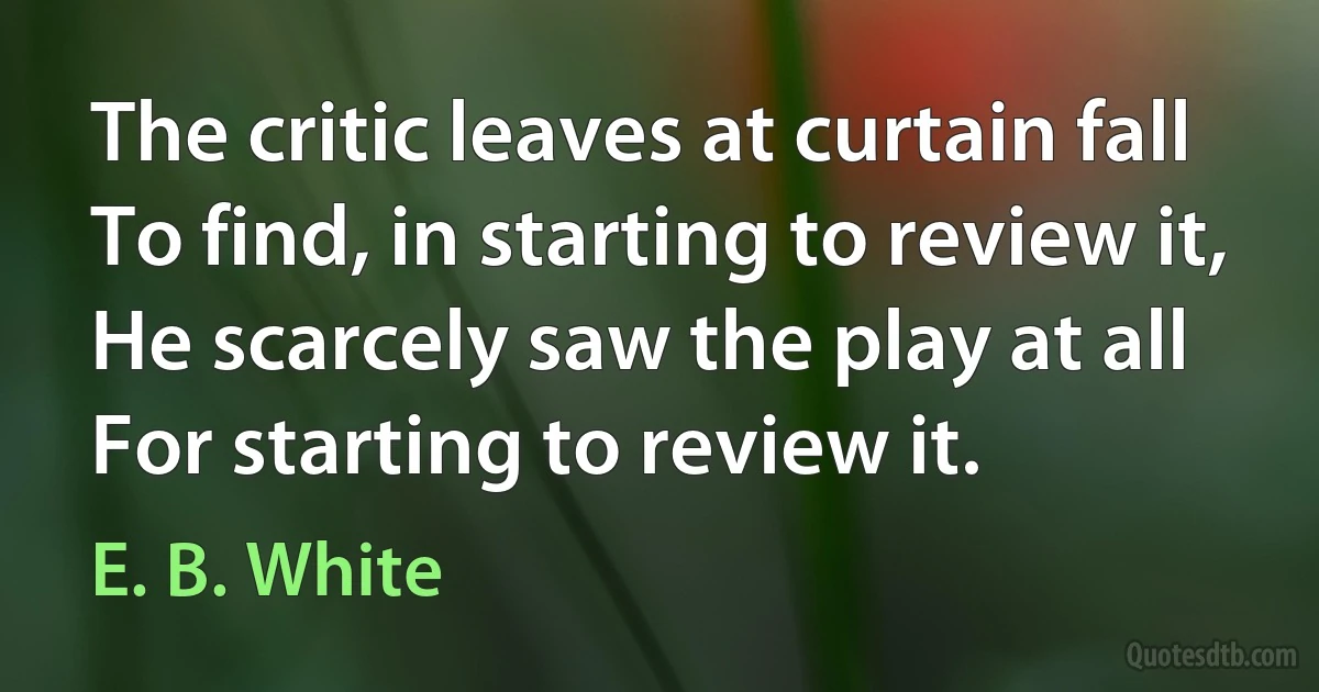 The critic leaves at curtain fall To find, in starting to review it, He scarcely saw the play at all For starting to review it. (E. B. White)