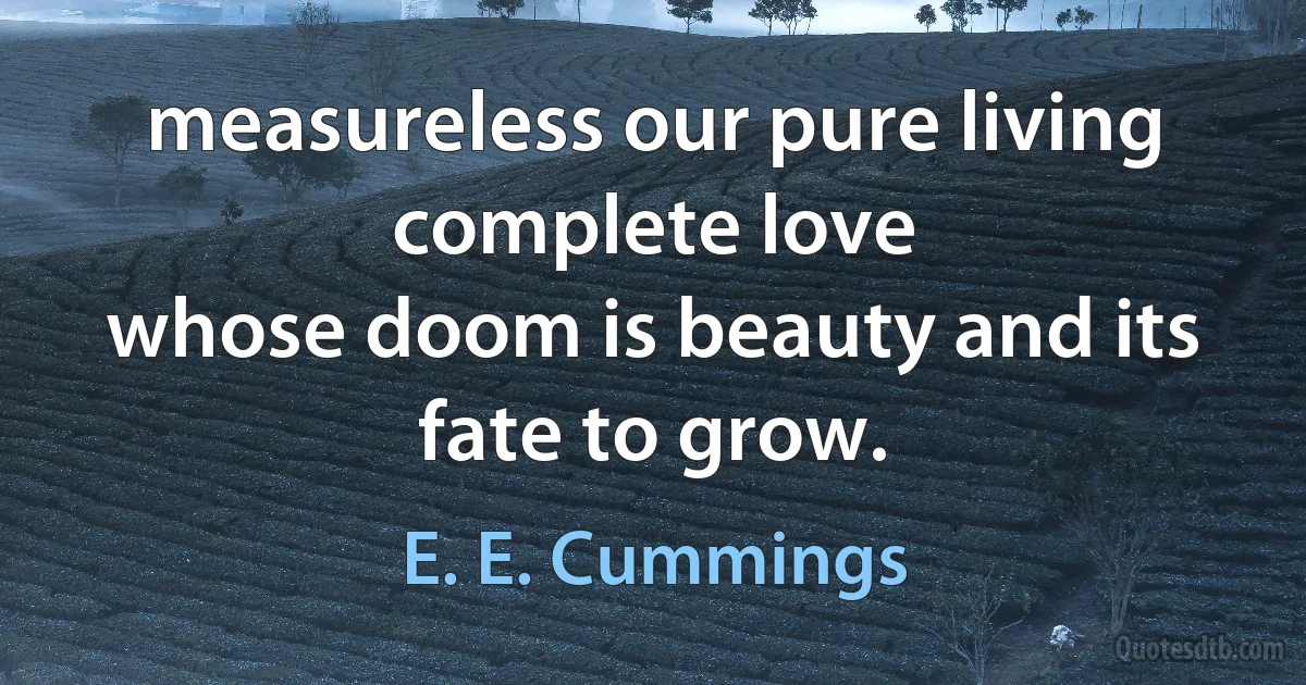 measureless our pure living complete love
whose doom is beauty and its fate to grow. (E. E. Cummings)