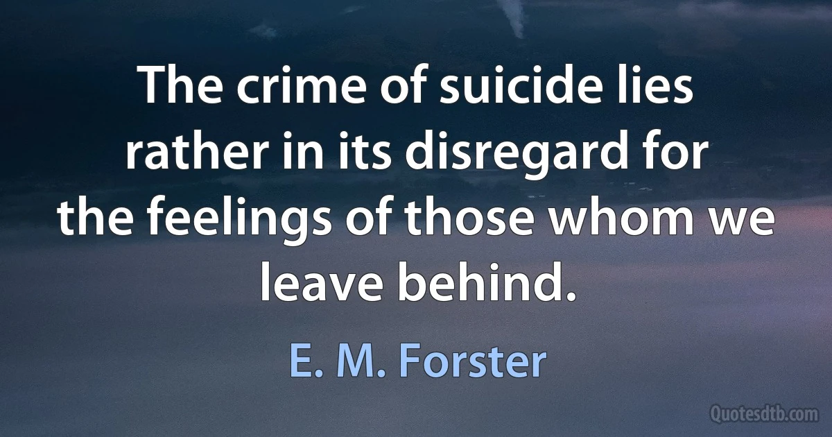 The crime of suicide lies rather in its disregard for the feelings of those whom we leave behind. (E. M. Forster)