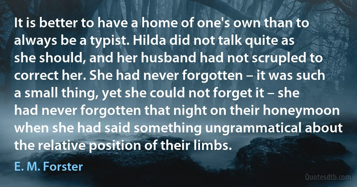 It is better to have a home of one's own than to always be a typist. Hilda did not talk quite as she should, and her husband had not scrupled to correct her. She had never forgotten – it was such a small thing, yet she could not forget it – she had never forgotten that night on their honeymoon when she had said something ungrammatical about the relative position of their limbs. (E. M. Forster)