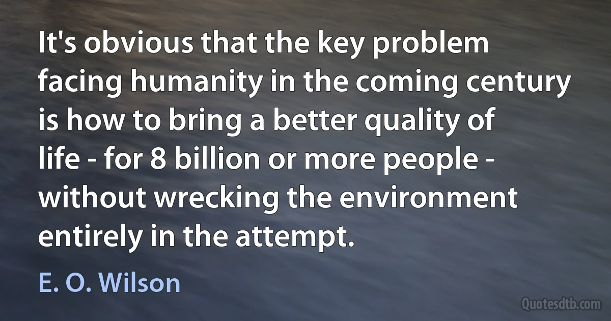 It's obvious that the key problem facing humanity in the coming century is how to bring a better quality of life - for 8 billion or more people - without wrecking the environment entirely in the attempt. (E. O. Wilson)