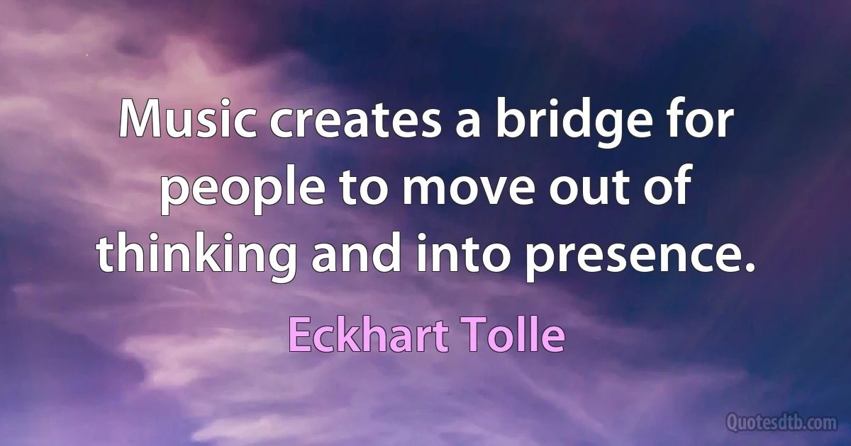 Music creates a bridge for people to move out of thinking and into presence. (Eckhart Tolle)