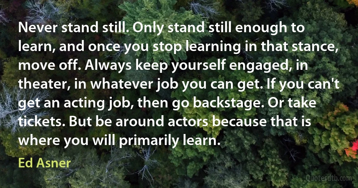 Never stand still. Only stand still enough to learn, and once you stop learning in that stance, move off. Always keep yourself engaged, in theater, in whatever job you can get. If you can't get an acting job, then go backstage. Or take tickets. But be around actors because that is where you will primarily learn. (Ed Asner)