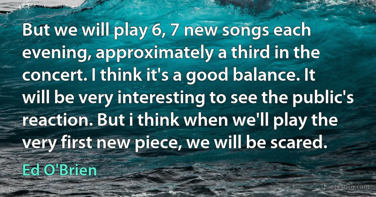 But we will play 6, 7 new songs each evening, approximately a third in the concert. I think it's a good balance. It will be very interesting to see the public's reaction. But i think when we'll play the very first new piece, we will be scared. (Ed O'Brien)