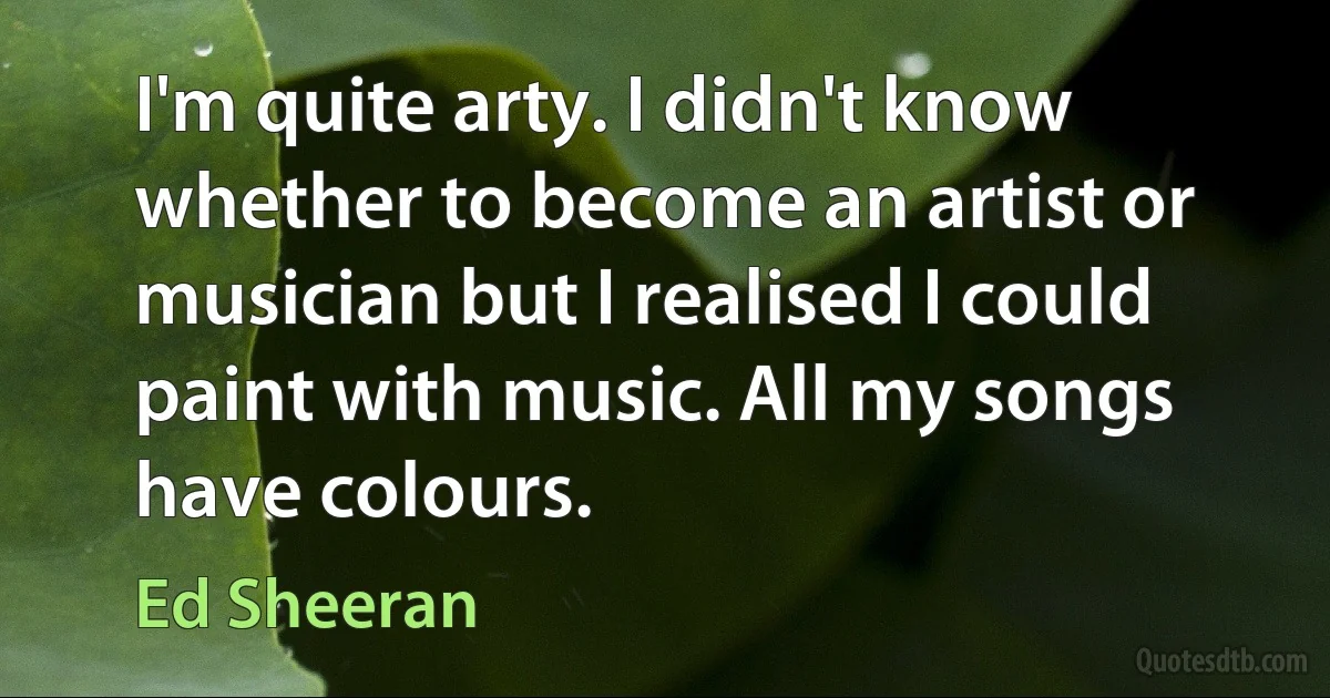 I'm quite arty. I didn't know whether to become an artist or musician but I realised I could paint with music. All my songs have colours. (Ed Sheeran)