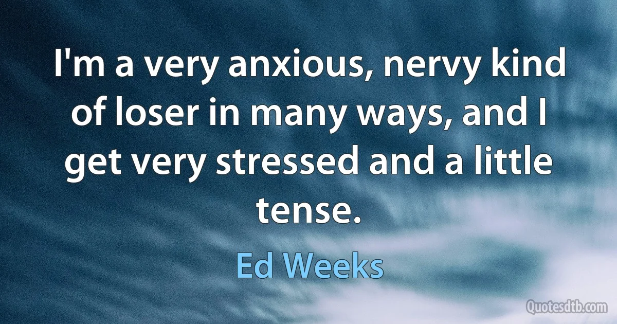 I'm a very anxious, nervy kind of loser in many ways, and I get very stressed and a little tense. (Ed Weeks)