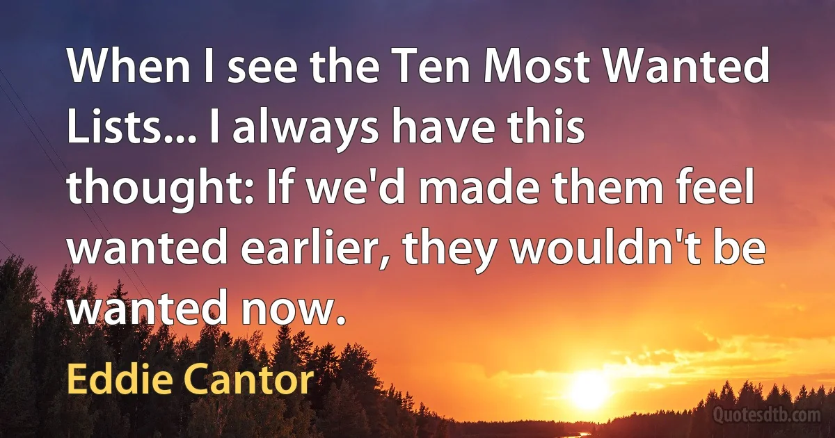 When I see the Ten Most Wanted Lists... I always have this thought: If we'd made them feel wanted earlier, they wouldn't be wanted now. (Eddie Cantor)