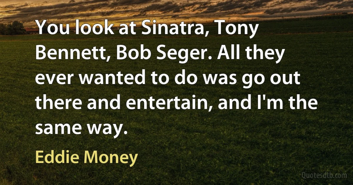 You look at Sinatra, Tony Bennett, Bob Seger. All they ever wanted to do was go out there and entertain, and I'm the same way. (Eddie Money)