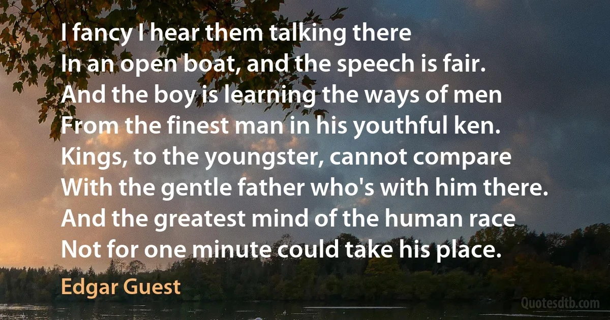 I fancy I hear them talking there
In an open boat, and the speech is fair.
And the boy is learning the ways of men
From the finest man in his youthful ken.
Kings, to the youngster, cannot compare
With the gentle father who's with him there.
And the greatest mind of the human race
Not for one minute could take his place. (Edgar Guest)