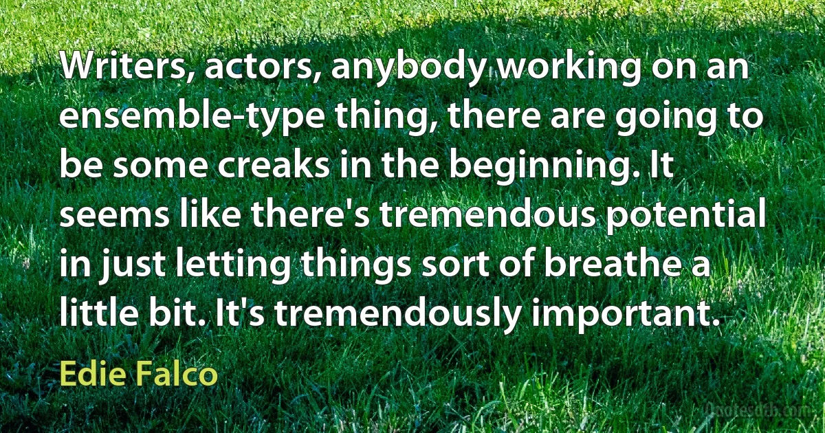 Writers, actors, anybody working on an ensemble-type thing, there are going to be some creaks in the beginning. It seems like there's tremendous potential in just letting things sort of breathe a little bit. It's tremendously important. (Edie Falco)