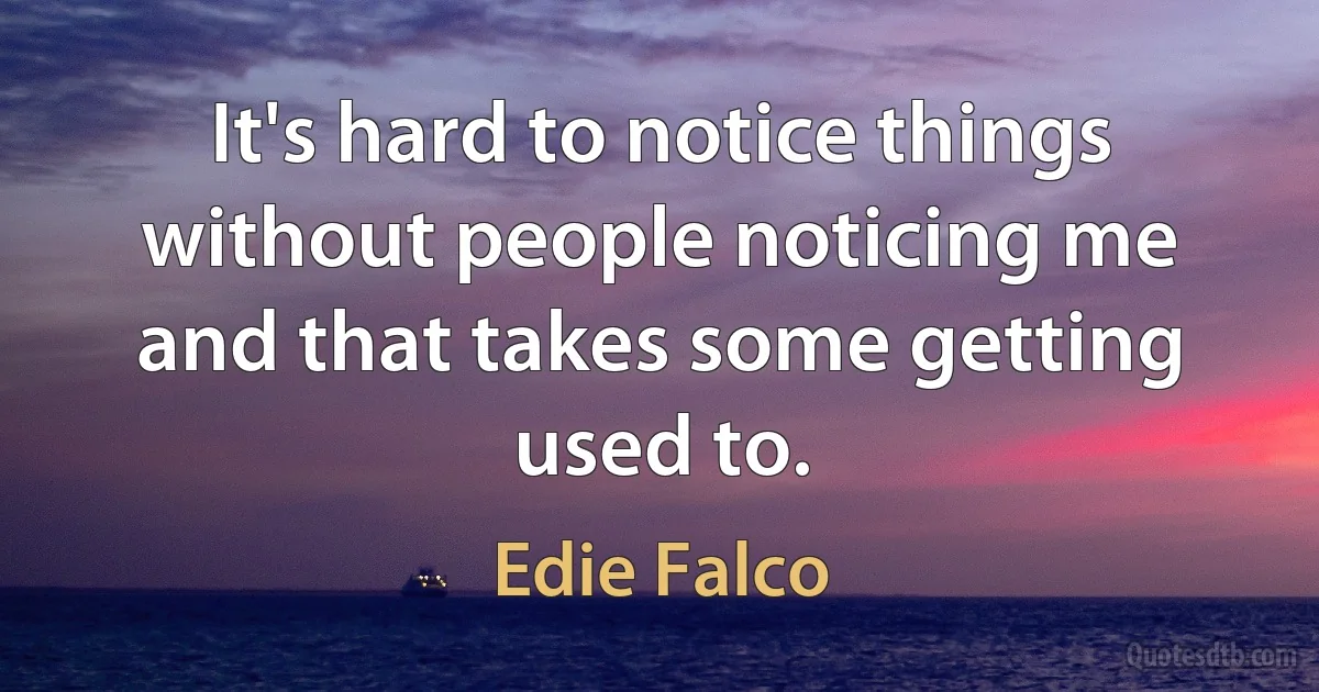 It's hard to notice things without people noticing me and that takes some getting used to. (Edie Falco)