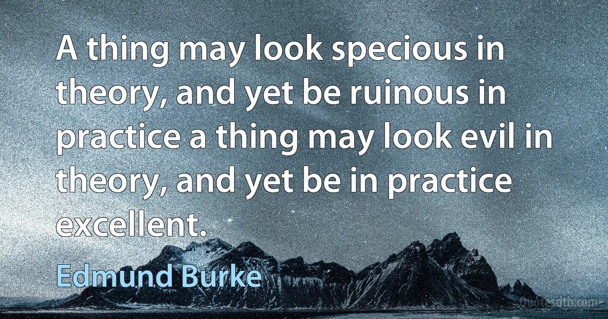 A thing may look specious in theory, and yet be ruinous in practice a thing may look evil in theory, and yet be in practice excellent. (Edmund Burke)