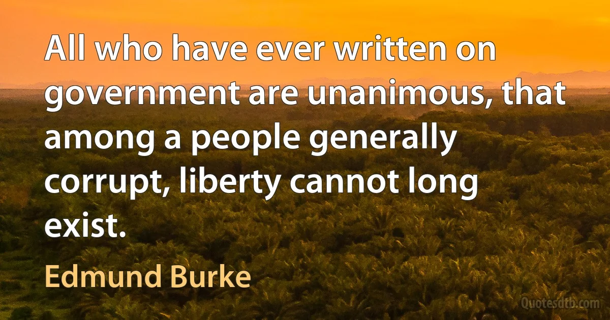 All who have ever written on government are unanimous, that among a people generally corrupt, liberty cannot long exist. (Edmund Burke)