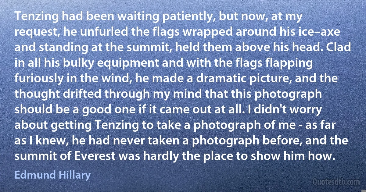 Tenzing had been waiting patiently, but now, at my request, he unfurled the flags wrapped around his ice–axe and standing at the summit, held them above his head. Clad in all his bulky equipment and with the flags flapping furiously in the wind, he made a dramatic picture, and the thought drifted through my mind that this photograph should be a good one if it came out at all. I didn't worry about getting Tenzing to take a photograph of me - as far as I knew, he had never taken a photograph before, and the summit of Everest was hardly the place to show him how. (Edmund Hillary)