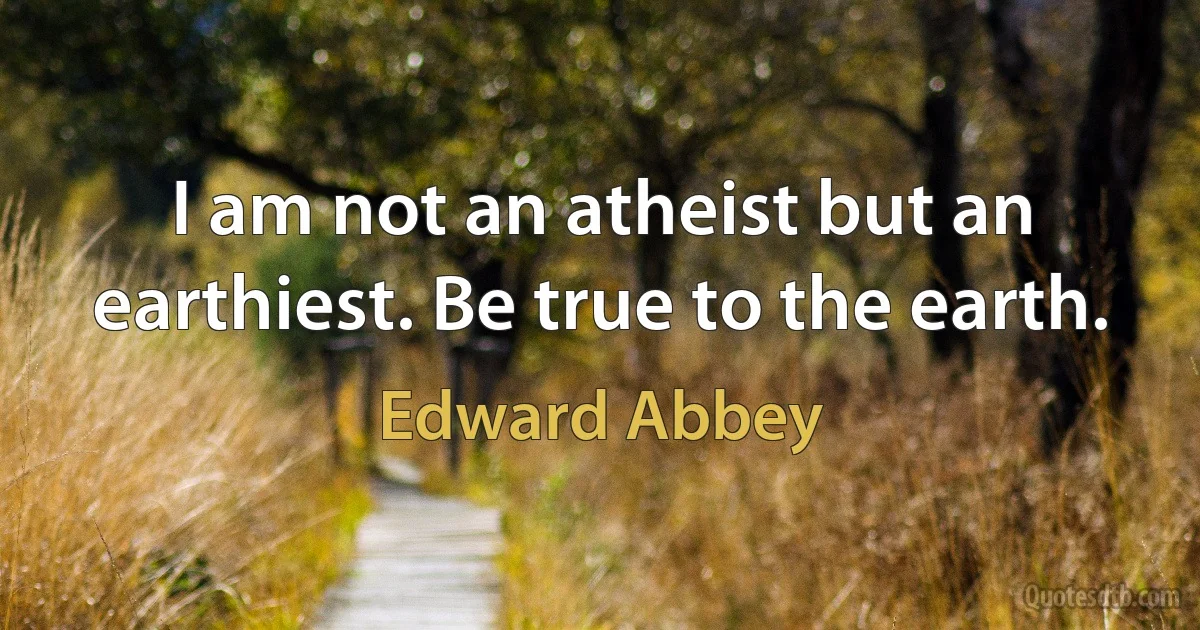 I am not an atheist but an earthiest. Be true to the earth. (Edward Abbey)