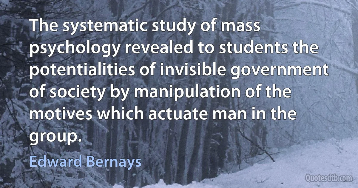 The systematic study of mass psychology revealed to students the potentialities of invisible government of society by manipulation of the motives which actuate man in the group. (Edward Bernays)