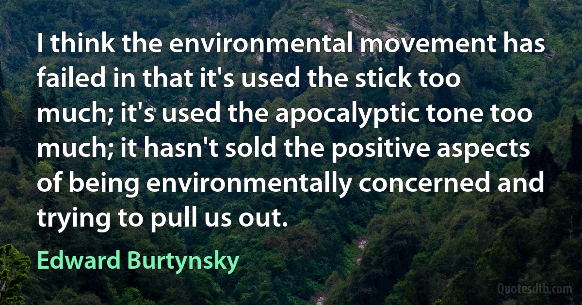 I think the environmental movement has failed in that it's used the stick too much; it's used the apocalyptic tone too much; it hasn't sold the positive aspects of being environmentally concerned and trying to pull us out. (Edward Burtynsky)