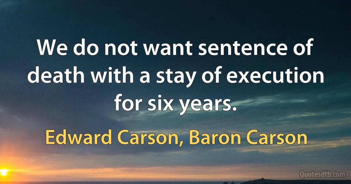 We do not want sentence of death with a stay of execution for six years. (Edward Carson, Baron Carson)