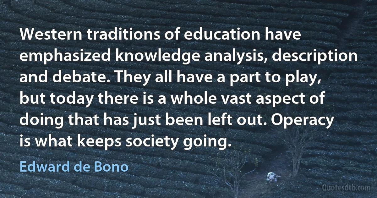 Western traditions of education have emphasized knowledge analysis, description and debate. They all have a part to play, but today there is a whole vast aspect of doing that has just been left out. Operacy is what keeps society going. (Edward de Bono)