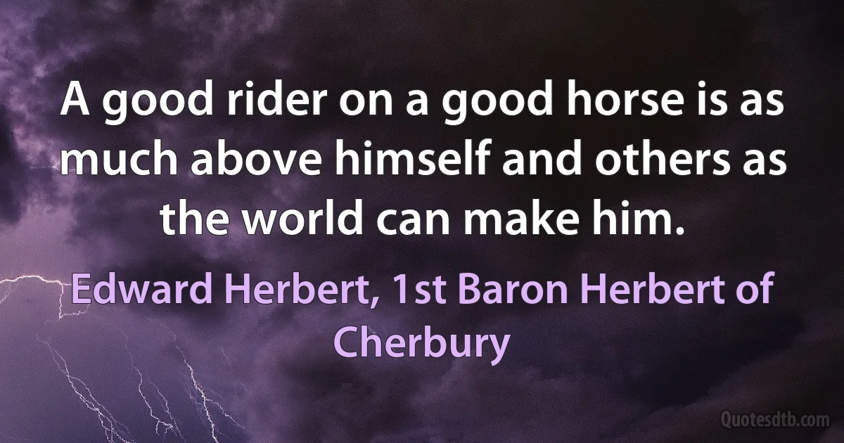 A good rider on a good horse is as much above himself and others as the world can make him. (Edward Herbert, 1st Baron Herbert of Cherbury)