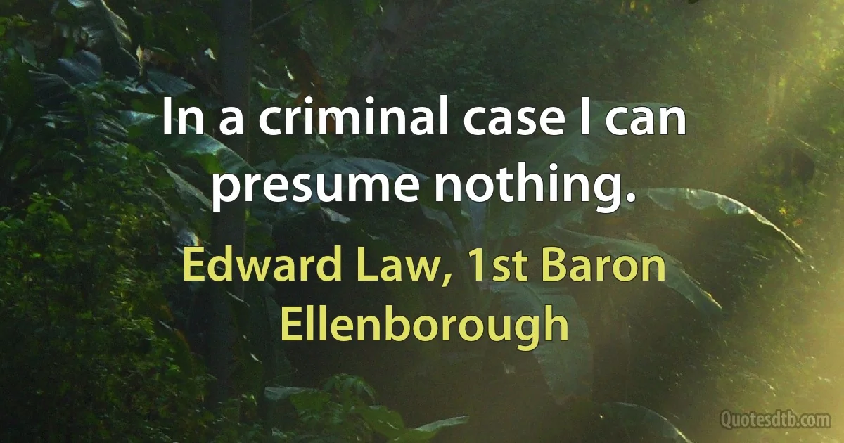 In a criminal case I can presume nothing. (Edward Law, 1st Baron Ellenborough)