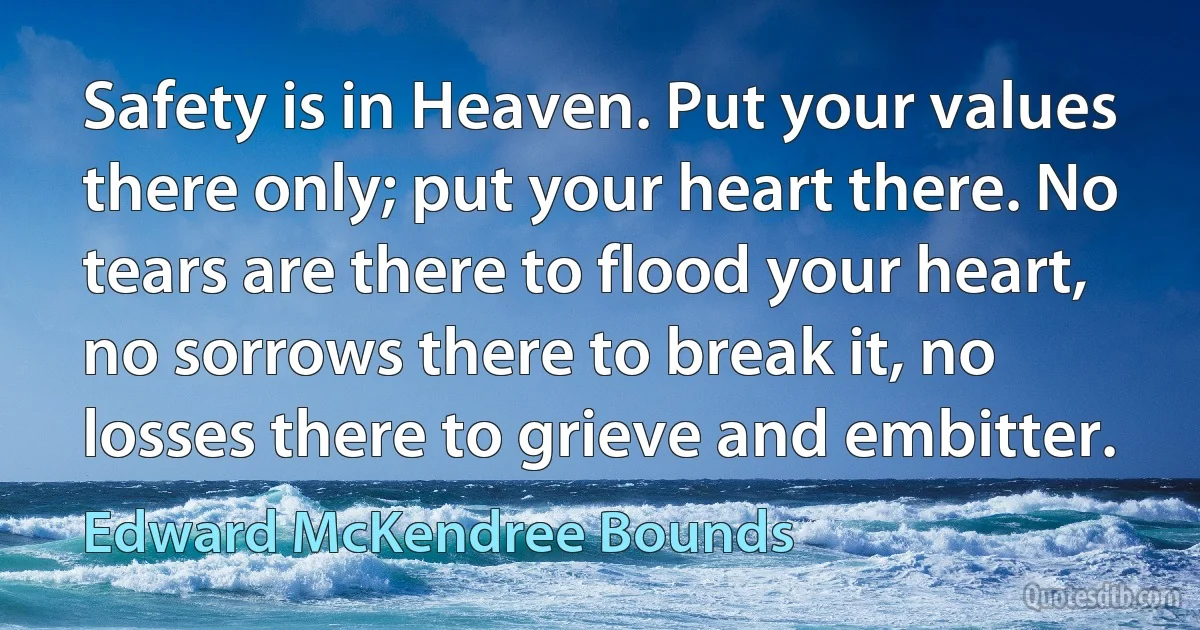 Safety is in Heaven. Put your values there only; put your heart there. No tears are there to flood your heart, no sorrows there to break it, no losses there to grieve and embitter. (Edward McKendree Bounds)