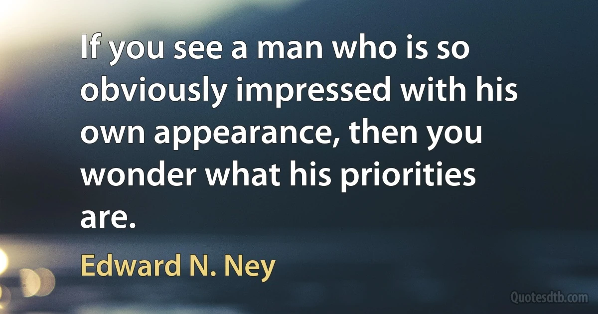 If you see a man who is so obviously impressed with his own appearance, then you wonder what his priorities are. (Edward N. Ney)