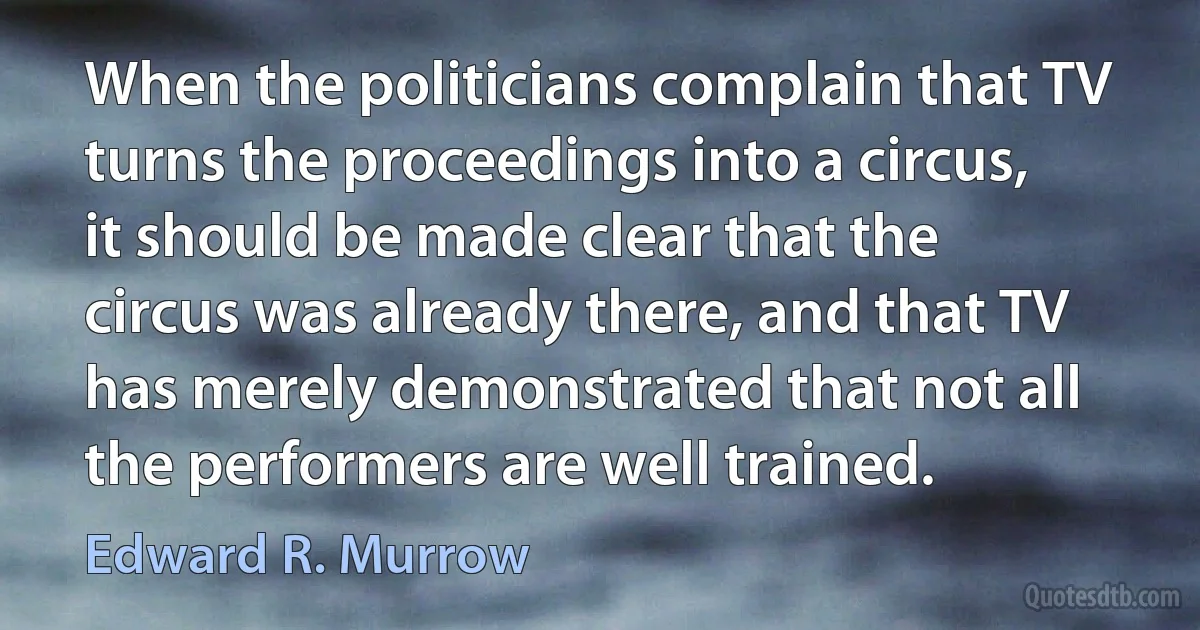 When the politicians complain that TV turns the proceedings into a circus, it should be made clear that the circus was already there, and that TV has merely demonstrated that not all the performers are well trained. (Edward R. Murrow)