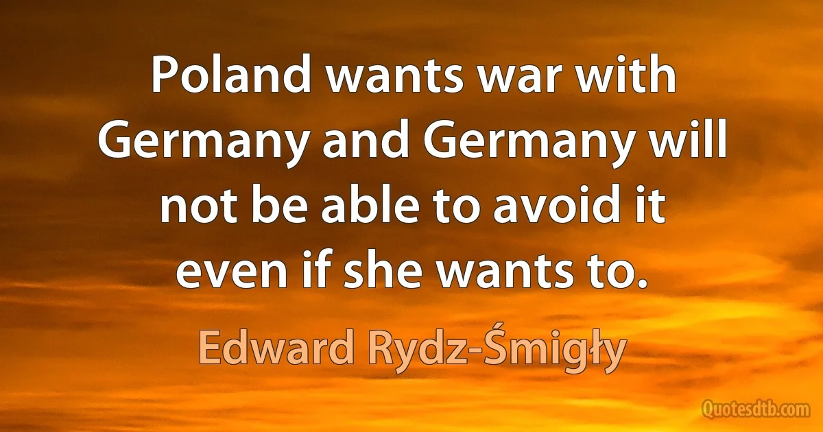 Poland wants war with Germany and Germany will not be able to avoid it even if she wants to. (Edward Rydz-Śmigły)