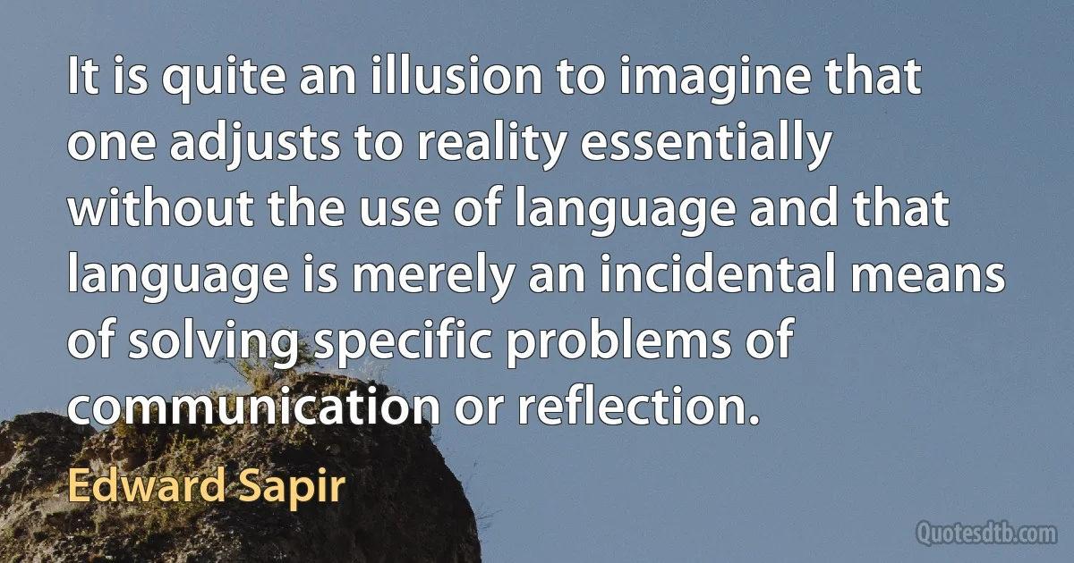 It is quite an illusion to imagine that one adjusts to reality essentially without the use of language and that language is merely an incidental means of solving specific problems of communication or reflection. (Edward Sapir)