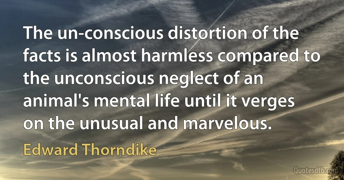 The un-conscious distortion of the facts is almost harmless compared to the unconscious neglect of an animal's mental life until it verges on the unusual and marvelous. (Edward Thorndike)