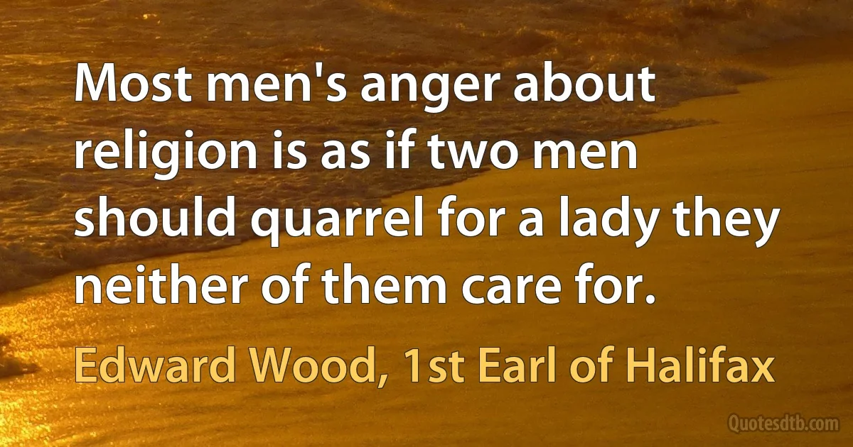 Most men's anger about religion is as if two men should quarrel for a lady they neither of them care for. (Edward Wood, 1st Earl of Halifax)