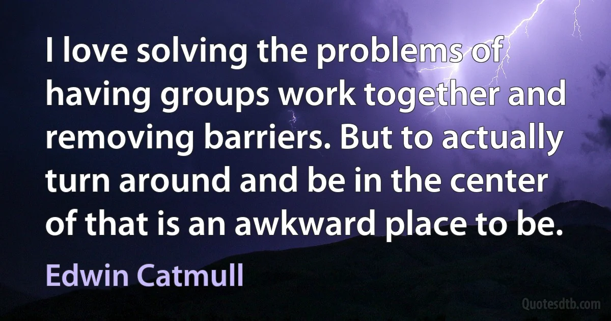 I love solving the problems of having groups work together and removing barriers. But to actually turn around and be in the center of that is an awkward place to be. (Edwin Catmull)