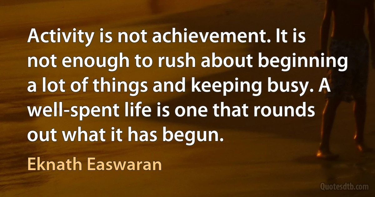 Activity is not achievement. It is not enough to rush about beginning a lot of things and keeping busy. A well-spent life is one that rounds out what it has begun. (Eknath Easwaran)