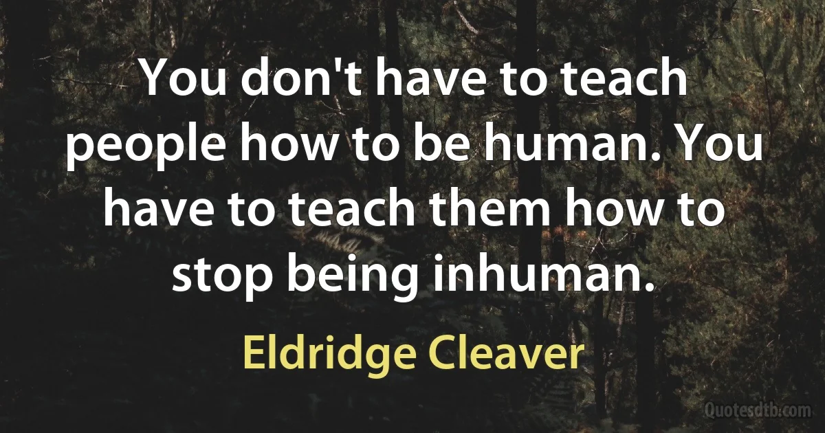 You don't have to teach people how to be human. You have to teach them how to stop being inhuman. (Eldridge Cleaver)